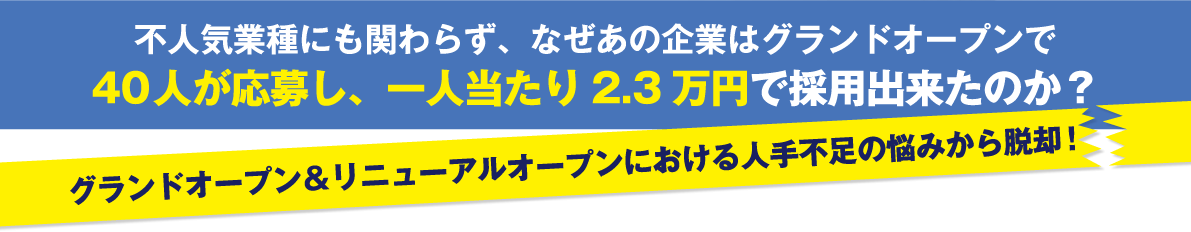 不人気業種にも関わらず、なぜあの企業はグランドオープンで40人が応募し、一人当たり2.3 万円で採用出来たのか？グランドオープン＆リニューアルオープンにおける人不足の悩みから脱却！