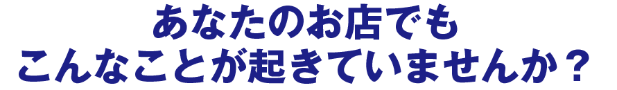 あなたのお店でもこんなことが起きていませんか？