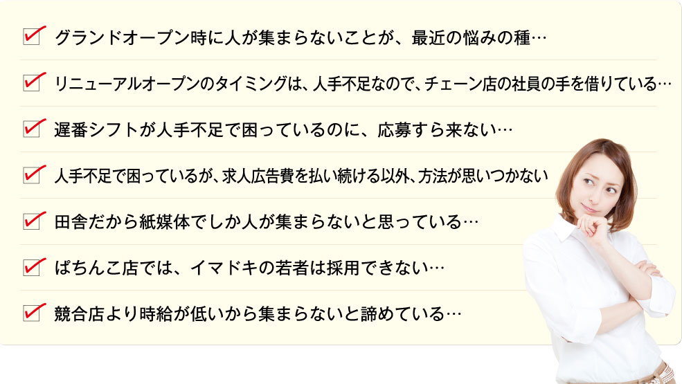 グランドオープン時に人が集まらないことが、最近の悩みの種…/リニューアルオープンのタイミングは、人不足なので、チェーン店の社員の手を借りている…/遅番シフトが人不足で困っているのに、応募すら来ない…/人不足で困っているが、求人広告費を払い続ける以外、方法が思いつかない/田舎だから紙媒体でしか人が集まらないと思っている…/ぱちんこ店では、イマドキの若者は採用できない…/競合店より時給が低いから集まらないと諦めている…