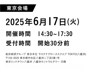 東京会場2025年6月17日（火）開催時間 14:30~17:30受付時間 開始30分前船井総研グループ
                  東京本社サステナグローススクエア TOKYO（八亜洲）〒104-0028
                  東京都中央区八亜洲二丁目2番1号東京ミッドタウン八洲八亜洲セントラルタワー
                  35階※【2024年4月1日】より八重洲に移転いたしました、ご来場の際はご注意ください。