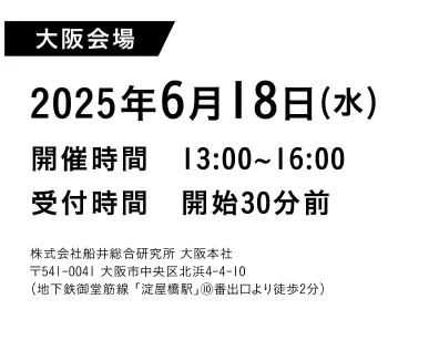 大阪会場2025年6月18日（水）開催時間 13:00~16:00受付時間開始30分前株式会社船井総合研究所
                  大阪本社〒541-0041 大阪市中央区北浜4-4-10（地下鉄堂筋線「淀屋橋駅」00番出口より徒歩2分）