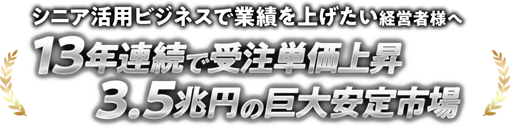 シニア活用ビジネスで業績を上げたい経営者様へ 13年連続で受注単価上昇×3.5兆円の巨大安定市場