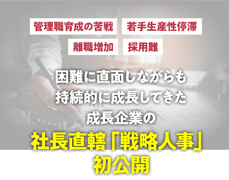 管理職育成の苦戦｜若手生産性停滞｜離職増加｜採用難｜困難に直面しながらも
              持続的に成長してきた成長企業の社長直轄「戦略人事」初公開