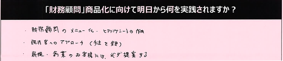 ・財務顧問のメニュー化・ヒアリングシートの作成・既存客へのアプローチ（手法と変更）・新規・創業のお客様には必ず提案する。